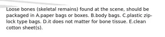 Loose bones (skeletal remains) found at the scene, should be packaged in A.paper bags or boxes. B.body bags. C.plastic zip-lock type bags. D.it does not matter for bone tissue. E.clean cotton sheet(s).