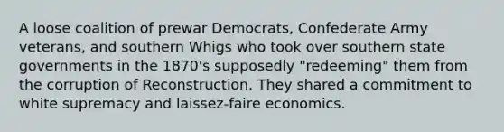 A loose coalition of prewar Democrats, Confederate Army veterans, and southern Whigs who took over southern state governments in the 1870's supposedly "redeeming" them from the corruption of Reconstruction. They shared a commitment to white supremacy and laissez-faire economics.