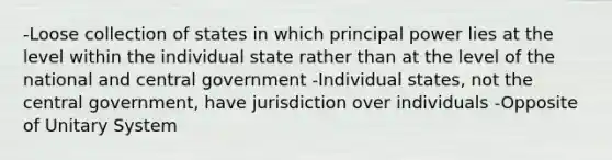 -Loose collection of states in which principal power lies at the level within the individual state rather than at the level of the national and central government -Individual states, not the central government, have jurisdiction over individuals -Opposite of Unitary System