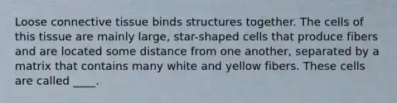 Loose connective tissue binds structures together. The cells of this tissue are mainly large, star-shaped cells that produce fibers and are located some distance from one another, separated by a matrix that contains many white and yellow fibers. These cells are called ____.