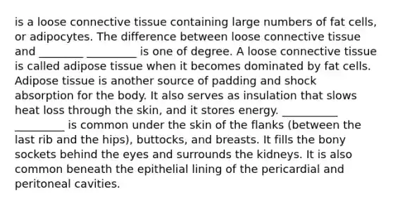 is a loose connective tissue containing large numbers of fat cells, or adipocytes. The difference between loose connective tissue and ________ _________ is one of degree. A loose connective tissue is called adipose tissue when it becomes dominated by fat cells. Adipose tissue is another source of padding and shock absorption for the body. It also serves as insulation that slows heat loss through the skin, and it stores energy. __________ _________ is common under the skin of the flanks (between the last rib and the hips), buttocks, and breasts. It fills the bony sockets behind the eyes and surrounds the kidneys. It is also common beneath the epithelial lining of the pericardial and peritoneal cavities.