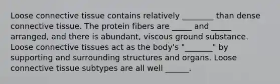 Loose connective tissue contains relatively ________ than dense connective tissue. The protein fibers are _____ and _____ arranged, and there is abundant, viscous ground substance. Loose connective tissues act as the body's "_______" by supporting and surrounding structures and organs. Loose connective tissue subtypes are all well ______.