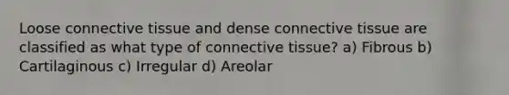 Loose <a href='https://www.questionai.com/knowledge/kYDr0DHyc8-connective-tissue' class='anchor-knowledge'>connective tissue</a> and dense connective tissue are classified as what type of connective tissue? a) Fibrous b) Cartilaginous c) Irregular d) Areolar
