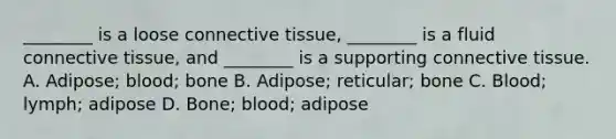 ________ is a loose connective tissue, ________ is a fluid connective tissue, and ________ is a supporting connective tissue. A. Adipose; blood; bone B. Adipose; reticular; bone C. Blood; lymph; adipose D. Bone; blood; adipose