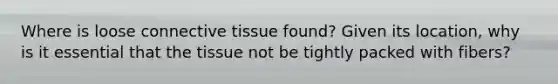 Where is loose connective tissue found? Given its location, why is it essential that the tissue not be tightly packed with fibers?