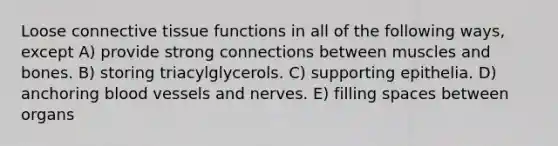 Loose connective tissue functions in all of the following ways, except A) provide strong connections between muscles and bones. B) storing triacylglycerols. C) supporting epithelia. D) anchoring blood vessels and nerves. E) filling spaces between organs