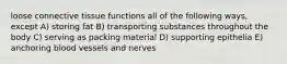 loose connective tissue functions all of the following ways, except A) storing fat B) transporting substances throughout the body C) serving as packing material D) supporting epithelia E) anchoring blood vessels and nerves