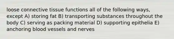 loose connective tissue functions all of the following ways, except A) storing fat B) transporting substances throughout the body C) serving as packing material D) supporting epithelia E) anchoring blood vessels and nerves