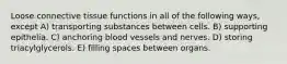 Loose connective tissue functions in all of the following ways, except A) transporting substances between cells. B) supporting epithelia. C) anchoring blood vessels and nerves. D) storing triacylglycerols. E) filling spaces between organs.