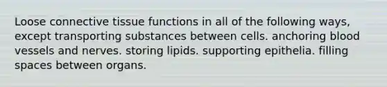 Loose connective tissue functions in all of the following ways, except transporting substances between cells. anchoring blood vessels and nerves. storing lipids. supporting epithelia. filling spaces between organs.