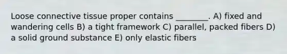 Loose <a href='https://www.questionai.com/knowledge/kYDr0DHyc8-connective-tissue' class='anchor-knowledge'>connective tissue</a> proper contains ________. A) fixed and wandering cells B) a tight framework C) parallel, packed fibers D) a solid ground substance E) only elastic fibers