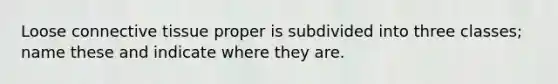 Loose connective tissue proper is subdivided into three classes; name these and indicate where they are.