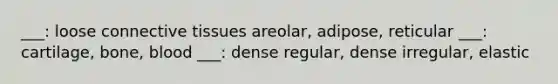 ___: loose connective tissues areolar, adipose, reticular ___: cartilage, bone, blood ___: dense regular, dense irregular, elastic