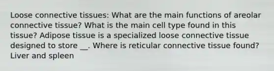 Loose connective tissues: What are the main functions of areolar connective tissue? What is the main cell type found in this tissue? Adipose tissue is a specialized loose connective tissue designed to store __. Where is reticular connective tissue found? Liver and spleen