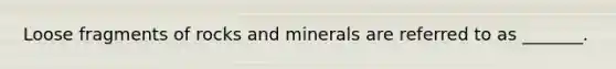 Loose fragments of rocks and minerals are referred to as _______.