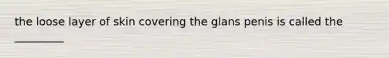 the loose layer of skin covering the glans penis is called the _________