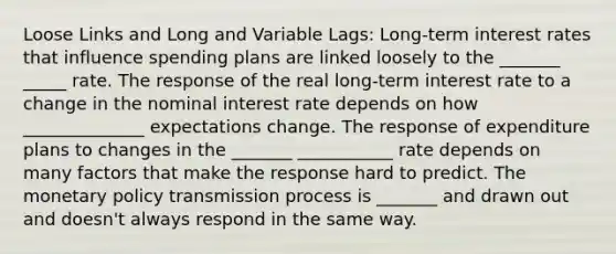 Loose Links and Long and Variable Lags: Long-term interest rates that influence spending plans are linked loosely to the _______ _____ rate. The response of the real long-term interest rate to a change in the nominal interest rate depends on how ______________ expectations change. The response of expenditure plans to changes in the _______ ___________ rate depends on many factors that make the response hard to predict. The monetary policy transmission process is _______ and drawn out and doesn't always respond in the same way.