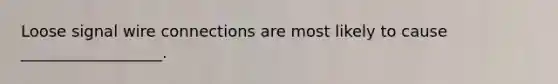 Loose signal wire connections are most likely to cause __________________.