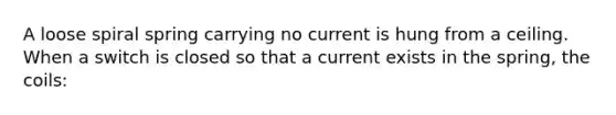 A loose spiral spring carrying no current is hung from a ceiling. When a switch is closed so that a current exists in the spring, the coils: