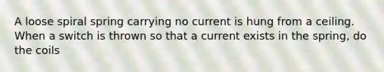 A loose spiral spring carrying no current is hung from a ceiling. When a switch is thrown so that a current exists in the spring, do the coils