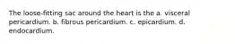 The loose-fitting sac around the heart is the a. visceral pericardium. b. fibrous pericardium. c. epicardium. d. endocardium.