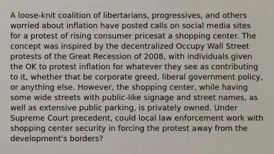 A loose-knit coalition of libertarians, progressives, and others worried about inflation have posted calls on social media sites for a protest of rising consumer pricesat a shopping center. The concept was inspired by the decentralized Occupy Wall Street protests of the Great Recession of 2008, with individuals given the OK to protest inflation for whatever they see as contributing to it, whether that be corporate greed, liberal government policy, or anything else. However, the shopping center, while having some wide streets with public-like signage and street names, as well as extensive public parking, is privately owned. Under Supreme Court precedent, could local law enforcement work with shopping center security in forcing the protest away from the development's borders?