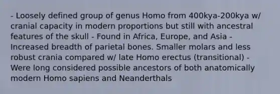 - Loosely defined group of genus Homo from 400kya-200kya w/ cranial capacity in modern proportions but still with ancestral features of the skull - Found in Africa, Europe, and Asia - Increased breadth of parietal bones. Smaller molars and less robust crania compared w/ late <a href='https://www.questionai.com/knowledge/kI1ONx7LAC-homo-erectus' class='anchor-knowledge'>homo erectus</a> (transitional) - Were long considered possible ancestors of both anatomically modern <a href='https://www.questionai.com/knowledge/k9aqcXDhxN-homo-sapiens' class='anchor-knowledge'>homo sapiens</a> and Neanderthals