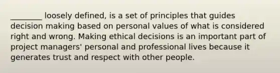 ________ loosely defined, is a set of principles that guides decision making based on personal values of what is considered right and wrong. Making ethical decisions is an important part of project managers' personal and professional lives because it generates trust and respect with other people.