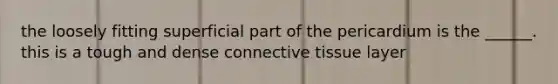 the loosely fitting superficial part of the pericardium is the ______. this is a tough and dense connective tissue layer