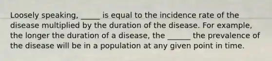 Loosely speaking, _____ is equal to the incidence rate of the disease multiplied by the duration of the disease. For example, the longer the duration of a disease, the ______ the prevalence of the disease will be in a population at any given point in time.