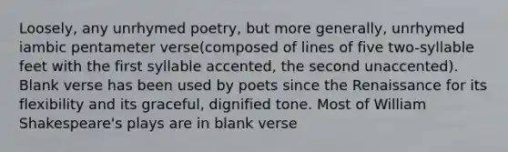 Loosely, any unrhymed poetry, but more generally, unrhymed iambic pentameter verse(composed of lines of five two-syllable feet with the first syllable accented, the second unaccented). Blank verse has been used by poets since the Renaissance for its flexibility and its graceful, dignified tone. Most of William Shakespeare's plays are in blank verse