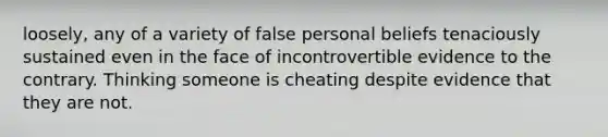 loosely, any of a variety of false personal beliefs tenaciously sustained even in the face of incontrovertible evidence to the contrary. Thinking someone is cheating despite evidence that they are not.