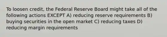 To loosen credit, the Federal Reserve Board might take all of the following actions EXCEPT A) reducing reserve requirements B) buying securities in the open market C) reducing taxes D) reducing margin requirements