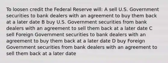 To loosen credit the Federal Reserve will: A sell U.S. Government securities to bank dealers with an agreement to buy them back at a later date B buy U.S. Government securities from bank dealers with an agreement to sell them back at a later date C sell Foreign Government securities to bank dealers with an agreement to buy them back at a later date D buy Foreign Government securities from bank dealers with an agreement to sell them back at a later date