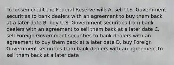 To loosen credit the Federal Reserve will: A. sell U.S. Government securities to bank dealers with an agreement to buy them back at a later date B. buy U.S. Government securities from bank dealers with an agreement to sell them back at a later date C. sell Foreign Government securities to bank dealers with an agreement to buy them back at a later date D. buy Foreign Government securities from bank dealers with an agreement to sell them back at a later date