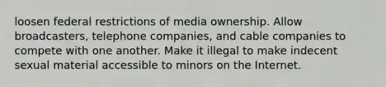 loosen federal restrictions of media ownership. Allow broadcasters, telephone companies, and cable companies to compete with one another. Make it illegal to make indecent sexual material accessible to minors on the Internet.