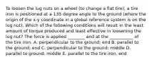 To loosen the lug nuts on a wheel (to change a flat tire), a tire iron is positioned at a 135 degree angle to the ground (where the origin of the x-y coordinate in a global reference system is on the lug nut). Which of the following conditions will result in the least amount of torque produced and least effective in loosening the lug nut? The force is applied ________ and at the ___________ of the tire iron. A. perpendicular to the ground; end B. parallel to the ground; end C. perpendicular to the ground; middle D. parallel to ground; middle E. parallel to the tire iron, end