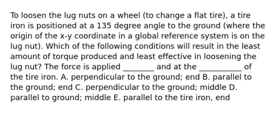 To loosen the lug nuts on a wheel (to change a flat tire), a tire iron is positioned at a 135 degree angle to the ground (where the origin of the x-y coordinate in a global reference system is on the lug nut). Which of the following conditions will result in the least amount of torque produced and least effective in loosening the lug nut? The force is applied ________ and at the ___________ of the tire iron. A. perpendicular to the ground; end B. parallel to the ground; end C. perpendicular to the ground; middle D. parallel to ground; middle E. parallel to the tire iron, end