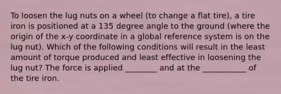 To loosen the lug nuts on a wheel (to change a flat tire), a tire iron is positioned at a 135 degree angle to the ground (where the origin of the x-y coordinate in a global reference system is on the lug nut). Which of the following conditions will result in the least amount of torque produced and least effective in loosening the lug nut? The force is applied ________ and at the ___________ of the tire iron.