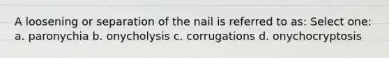 A loosening or separation of the nail is referred to as: Select one: a. paronychia b. onycholysis c. corrugations d. onychocryptosis