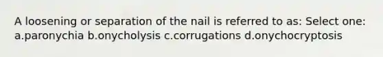 A loosening or separation of the nail is referred to as: Select one: a.paronychia b.onycholysis c.corrugations d.onychocryptosis