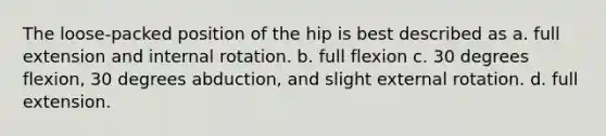 The loose-packed position of the hip is best described as a. full extension and internal rotation. b. full flexion c. 30 degrees flexion, 30 degrees abduction, and slight external rotation. d. full extension.