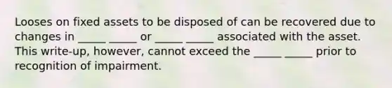 Looses on fixed assets to be disposed of can be recovered due to changes in _____ _____ or _____ _____ associated with the asset. This write-up, however, cannot exceed the _____ _____ prior to recognition of impairment.