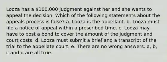 Looza has a 100,000 judgment against her and she wants to appeal the decision. Which of the following statements about the appeals process is false? a. Looza is the appellant. b. Looza must file a notice of appeal within a prescribed time. c. Looza may have to post a bond to cover the amount of the judgment and court costs. d. Looza must submit a brief and a transcript of the trial to the appellate court. e. There are no wrong answers: a, b, c and d are all true.