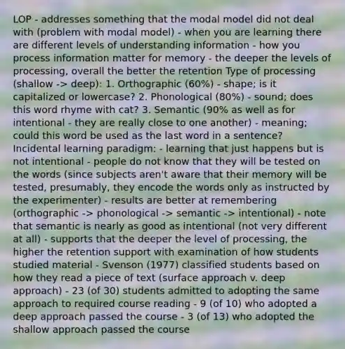 LOP - addresses something that the modal model did not deal with (problem with modal model) - when you are learning there are different levels of understanding information - how you process information matter for memory - the deeper the levels of processing, overall the better the retention Type of processing (shallow -> deep): 1. Orthographic (60%) - shape; is it capitalized or lowercase? 2. Phonological (80%) - sound; does this word rhyme with cat? 3. Semantic (90% as well as for intentional - they are really close to one another) - meaning; could this word be used as the last word in a sentence? Incidental learning paradigm: - learning that just happens but is not intentional - people do not know that they will be tested on the words (since subjects aren't aware that their memory will be tested, presumably, they encode the words only as instructed by the experimenter) - results are better at remembering (orthographic -> phonological -> semantic -> intentional) - note that semantic is nearly as good as intentional (not very different at all) - supports that the deeper the level of processing, the higher the retention support with examination of how students studied material - Svenson (1977) classified students based on how they read a piece of text (surface approach v. deep approach) - 23 (of 30) students admitted to adopting the same approach to required course reading - 9 (of 10) who adopted a deep approach passed the course - 3 (of 13) who adopted the shallow approach passed the course