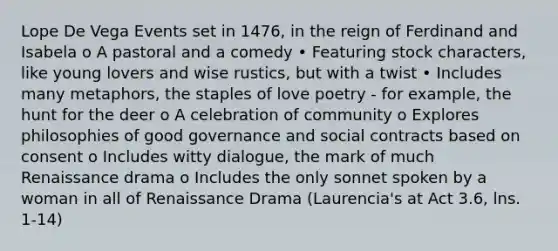 Lope De Vega Events set in 1476, in the reign of Ferdinand and Isabela o A pastoral and a comedy • Featuring stock characters, like young lovers and wise rustics, but with a twist • Includes many metaphors, the staples of love poetry - for example, the hunt for the deer o A celebration of community o Explores philosophies of good governance and social contracts based on consent o Includes witty dialogue, the mark of much Renaissance drama o Includes the only sonnet spoken by a woman in all of Renaissance Drama (Laurencia's at Act 3.6, lns. 1-14)