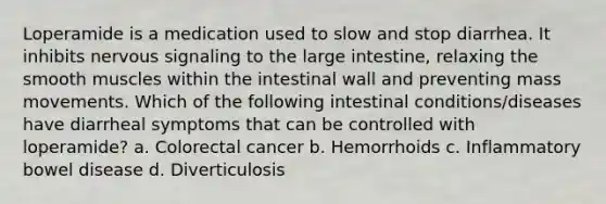 Loperamide is a medication used to slow and stop diarrhea. It inhibits nervous signaling to the large intestine, relaxing the smooth muscles within the intestinal wall and preventing mass movements. Which of the following intestinal conditions/diseases have diarrheal symptoms that can be controlled with loperamide? a. Colorectal cancer b. Hemorrhoids c. Inflammatory bowel disease d. Diverticulosis