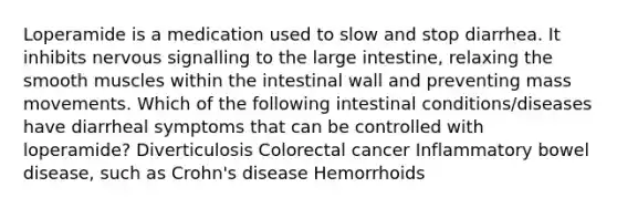 Loperamide is a medication used to slow and stop diarrhea. It inhibits nervous signalling to the large intestine, relaxing the smooth muscles within the intestinal wall and preventing mass movements. Which of the following intestinal conditions/diseases have diarrheal symptoms that can be controlled with loperamide? Diverticulosis Colorectal cancer Inflammatory bowel disease, such as Crohn's disease Hemorrhoids