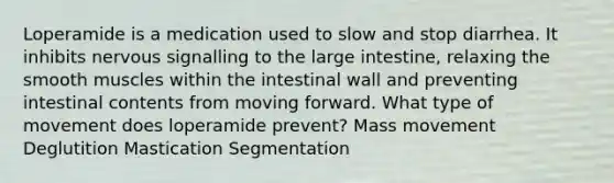 Loperamide is a medication used to slow and stop diarrhea. It inhibits nervous signalling to the large intestine, relaxing the smooth muscles within the intestinal wall and preventing intestinal contents from moving forward. What type of movement does loperamide prevent? Mass movement Deglutition Mastication Segmentation