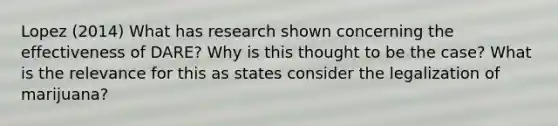 Lopez (2014) What has research shown concerning the effectiveness of DARE? Why is this thought to be the case? What is the relevance for this as states consider the legalization of marijuana?